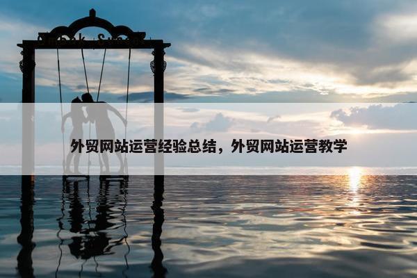 外贸网站运营经验总结，外贸网站运营教学