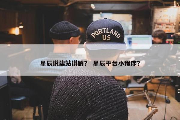 星辰说建站讲解？ 星辰平台小程序？