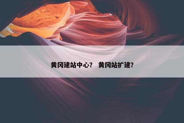 黄冈建站中心？ 黄冈站扩建？