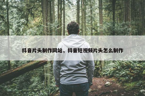抖音片头制作网站，抖音短视频片头怎么制作