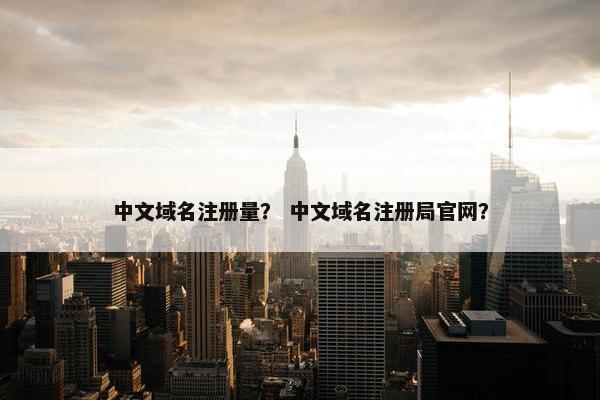中文域名注册量？ 中文域名注册局官网？