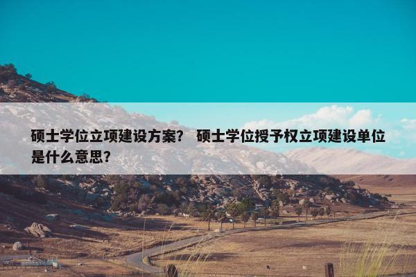 硕士学位立项建设方案？ 硕士学位授予权立项建设单位是什么意思？