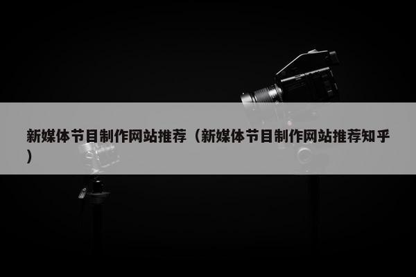 新媒体节目制作网站推荐（新媒体节目制作网站推荐知乎）