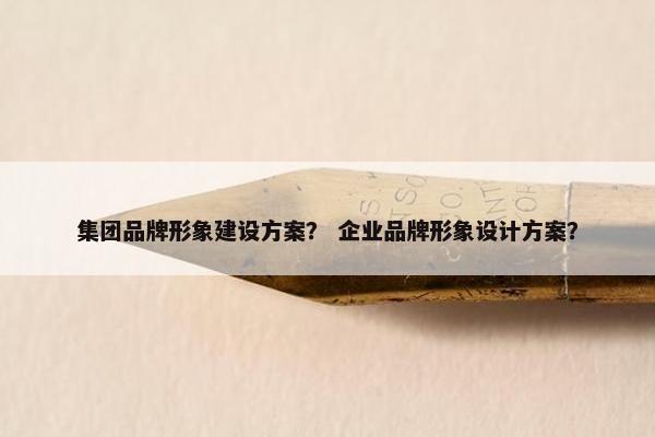集团品牌形象建设方案？ 企业品牌形象设计方案？