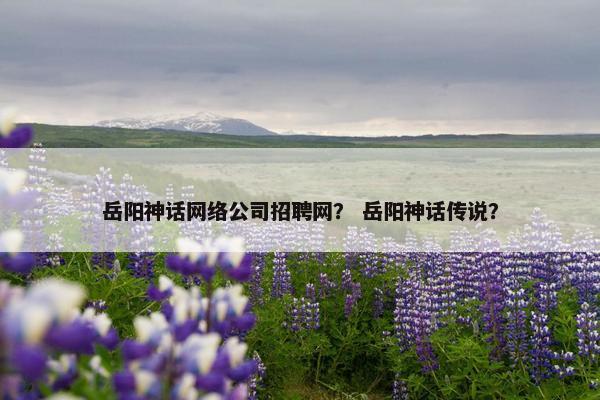岳阳神话网络公司招聘网？ 岳阳神话传说？