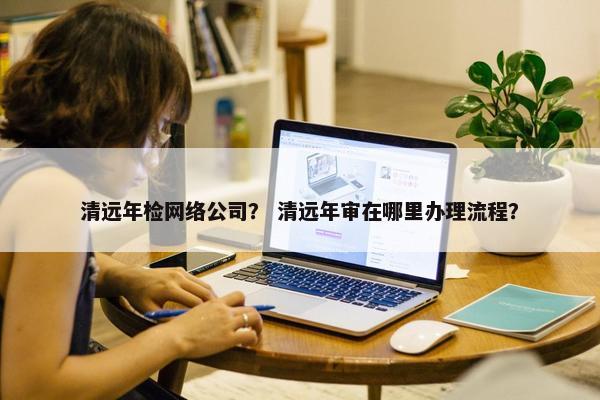 清远年检网络公司？ 清远年审在哪里办理流程？