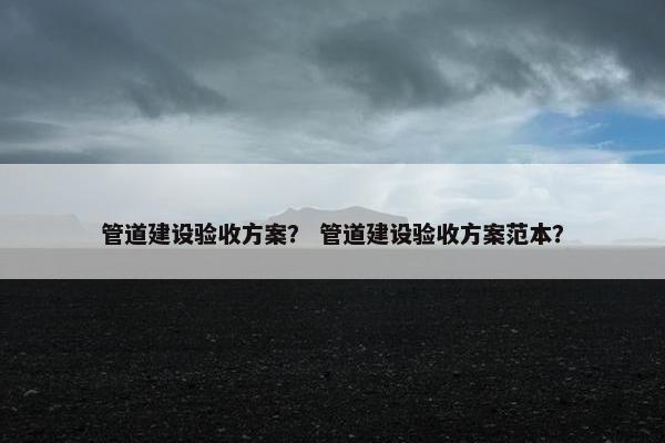 管道建设验收方案？ 管道建设验收方案范本？