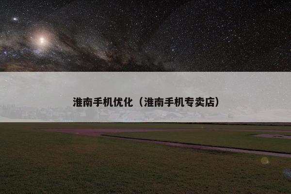 淮南手机优化（淮南手机专卖店）