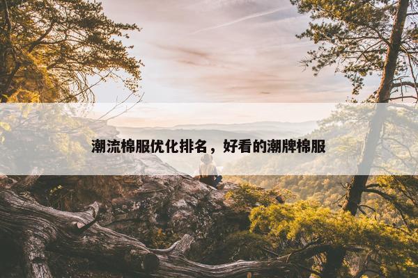 潮流棉服优化排名，好看的潮牌棉服