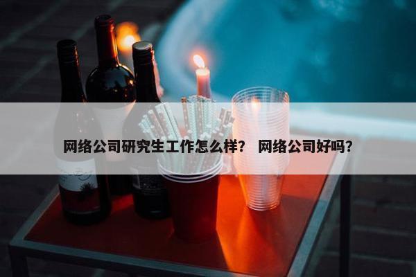网络公司研究生工作怎么样？ 网络公司好吗？