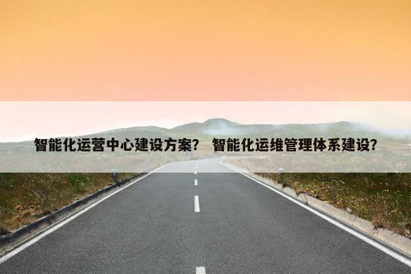 智能化运营中心建设方案？ 智能化运维管理体系建设？