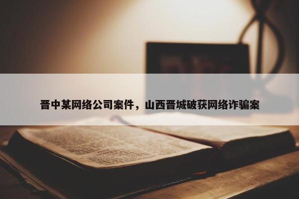 晋中某网络公司案件，山西晋城破获网络诈骗案