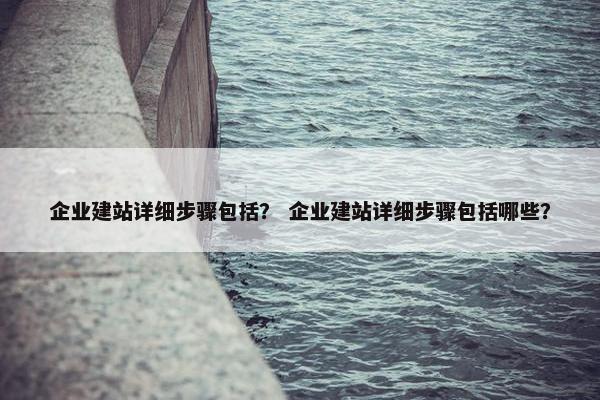 企业建站详细步骤包括？ 企业建站详细步骤包括哪些？
