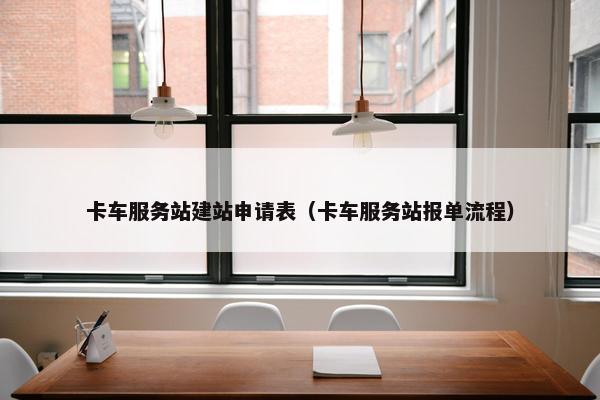 卡车服务站建站申请表（卡车服务站报单流程）