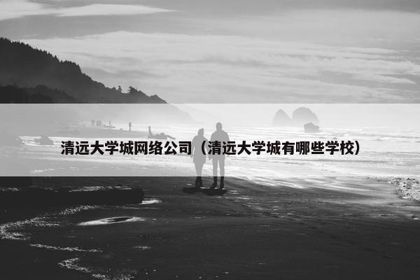 清远大学城网络公司（清远大学城有哪些学校）