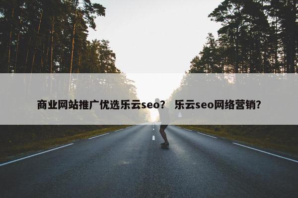 商业网站推广优选乐云seo？ 乐云seo网络营销？