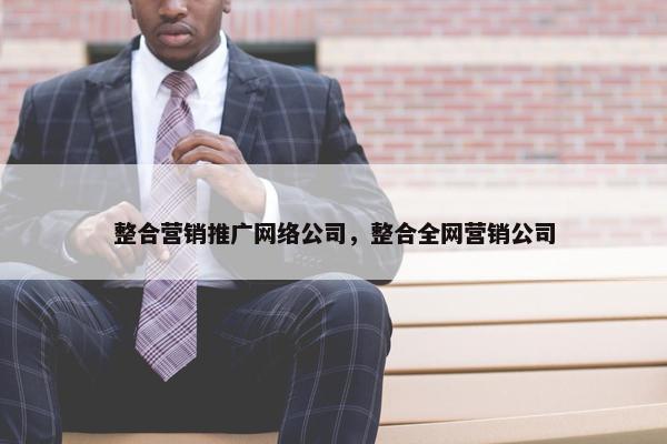 整合营销推广网络公司，整合全网营销公司