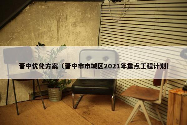 晋中优化方案（晋中市市城区2021年重点工程计划）