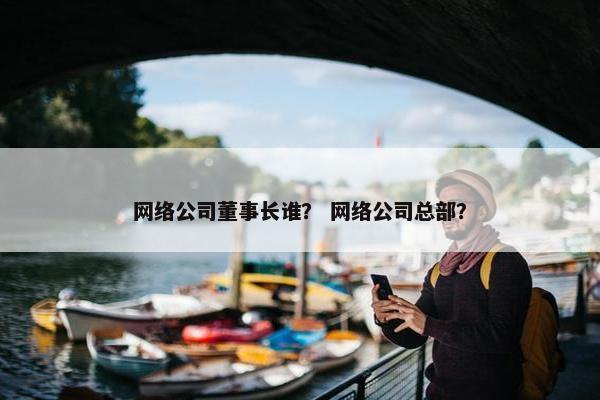 网络公司董事长谁？ 网络公司总部？