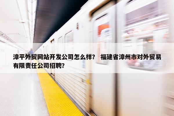 漳平外贸网站开发公司怎么样？ 福建省漳州市对外贸易有限责任公司招聘？