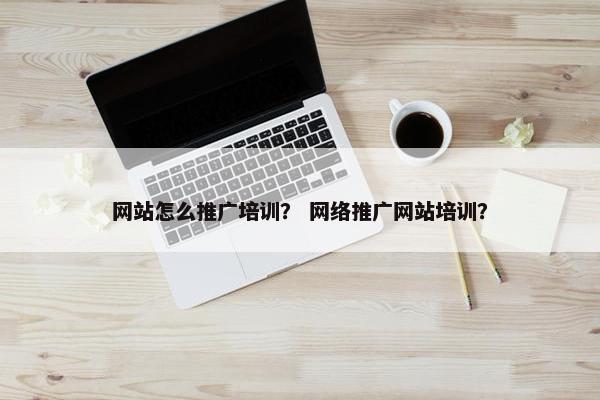 网站怎么推广培训？ 网络推广网站培训？