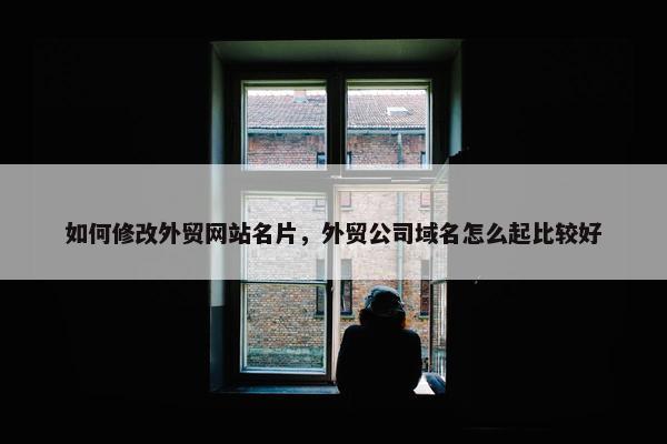 如何修改外贸网站名片，外贸公司域名怎么起比较好