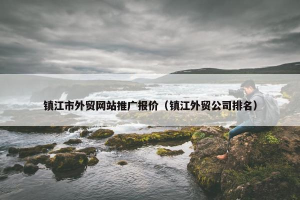 镇江市外贸网站推广报价（镇江外贸公司排名）