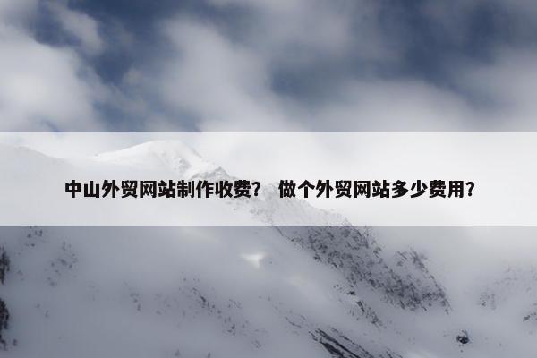 中山外贸网站制作收费？ 做个外贸网站多少费用？