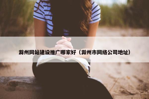 滁州网站建设推广哪家好（滁州市网络公司地址）