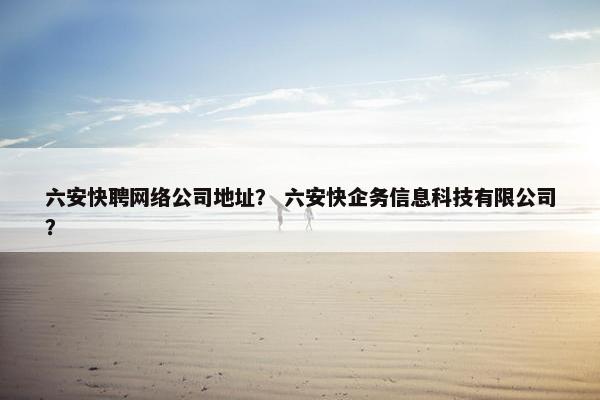 六安快聘网络公司地址？ 六安快企务信息科技有限公司？