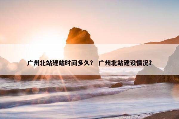 广州北站建站时间多久？ 广州北站建设情况？