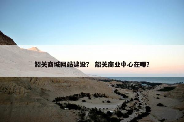 韶关商城网站建设？ 韶关商业中心在哪？