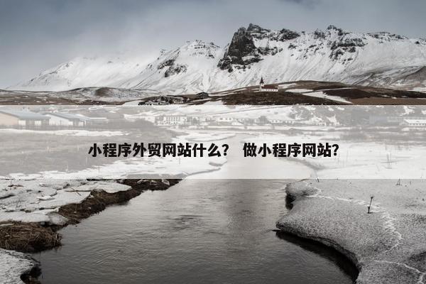 小程序外贸网站什么？ 做小程序网站？