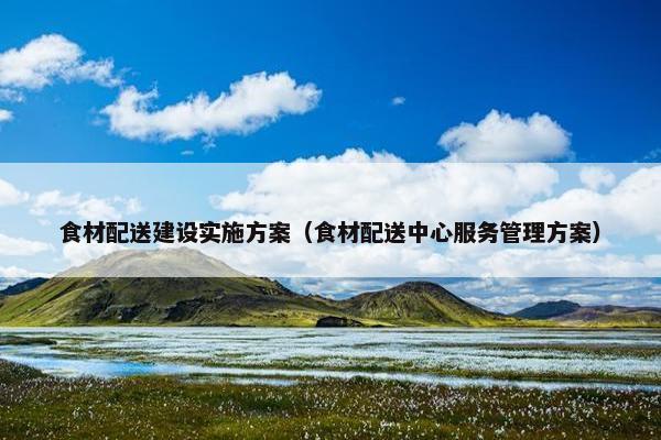 食材配送建设实施方案（食材配送中心服务管理方案）