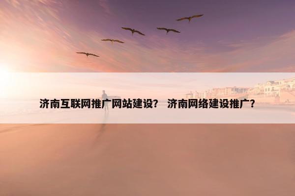 济南互联网推广网站建设？ 济南网络建设推广？