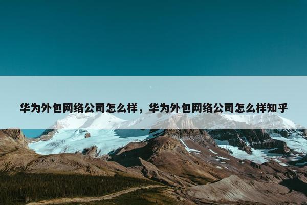 华为外包网络公司怎么样，华为外包网络公司怎么样知乎