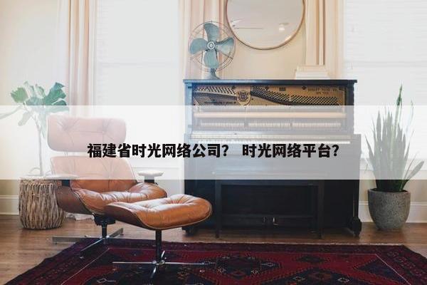 福建省时光网络公司？ 时光网络平台？