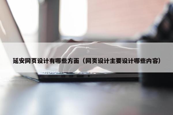 延安网页设计有哪些方面（网页设计主要设计哪些内容）