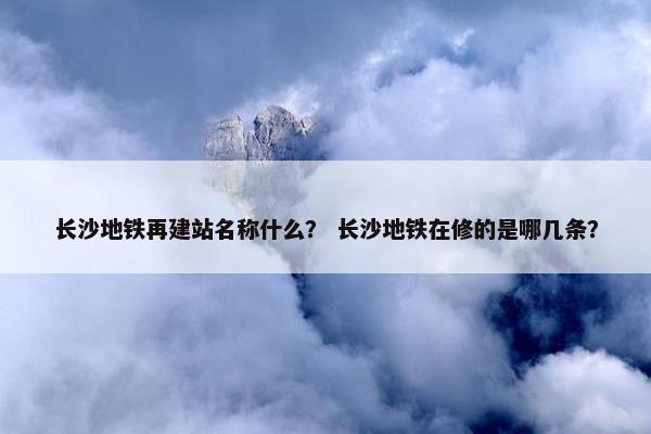 长沙地铁再建站名称什么？ 长沙地铁在修的是哪几条？
