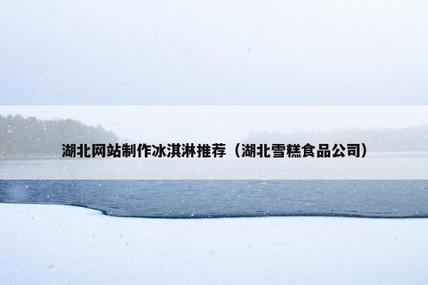 湖北网站制作冰淇淋推荐（湖北雪糕食品公司）