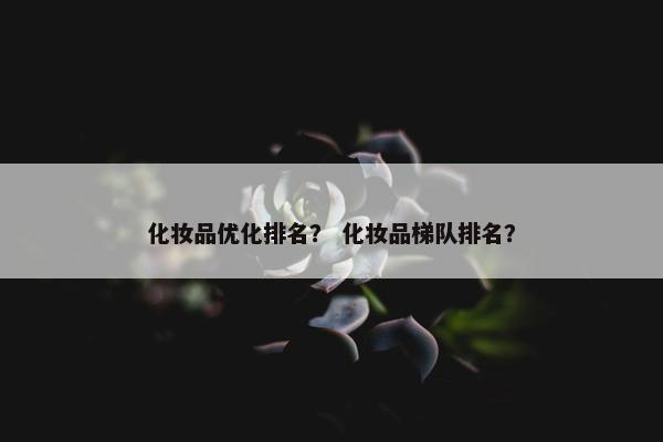 化妆品优化排名？ 化妆品梯队排名？