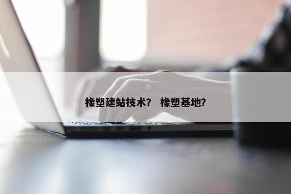 橡塑建站技术？ 橡塑基地？