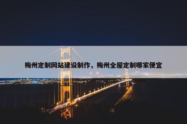 梅州定制网站建设制作，梅州全屋定制哪家便宜