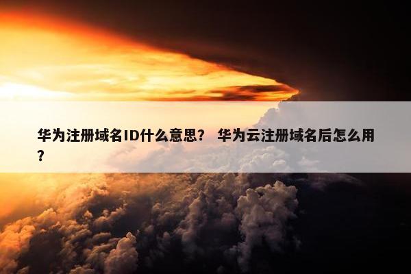 华为注册域名ID什么意思？ 华为云注册域名后怎么用？