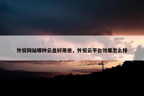 外贸网站哪种云盘好用些，外贸云平台效果怎么样
