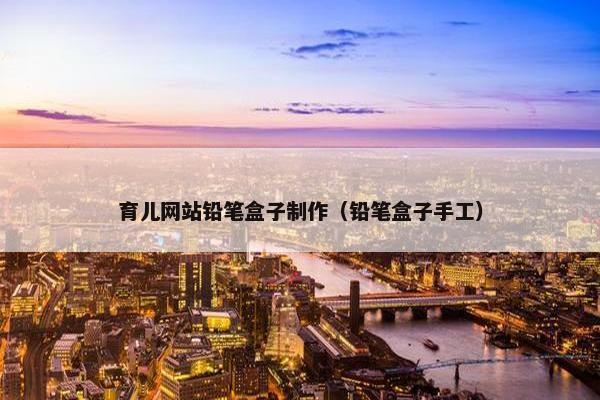 育儿网站铅笔盒子制作（铅笔盒子手工）