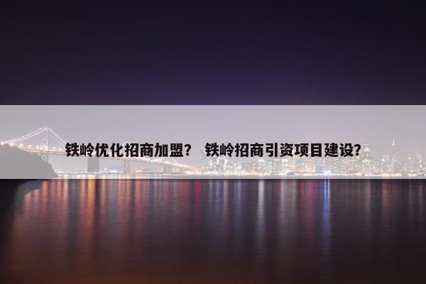 铁岭优化招商加盟？ 铁岭招商引资项目建设？