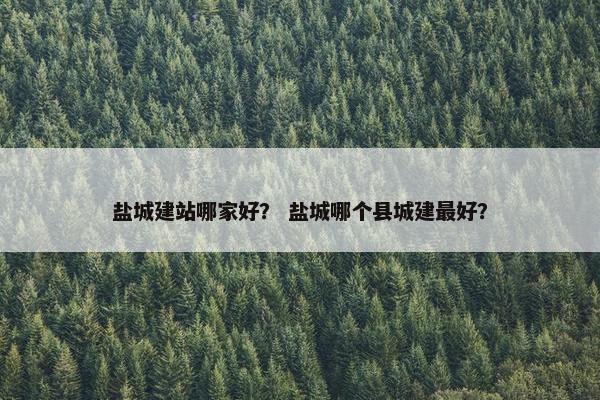 盐城建站哪家好？ 盐城哪个县城建最好？
