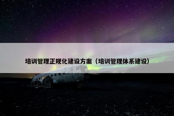 培训管理正规化建设方案（培训管理体系建设）