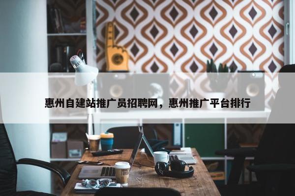 惠州自建站推广员招聘网，惠州推广平台排行